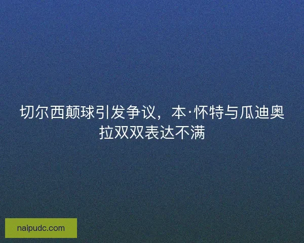 切尔西颠球引发争议,本·怀特与瓜迪奥拉双双表达不满 切尔西颠球引发争议,本·怀特与瓜迪奥拉双双表达不满