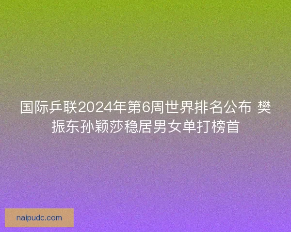 国际乒联2024年第6周世界排名公布 樊振东孙颖莎稳居男女单打榜首 国际乒联2024年第6周世界排名公布 樊振东孙颖莎稳居男女单打榜首