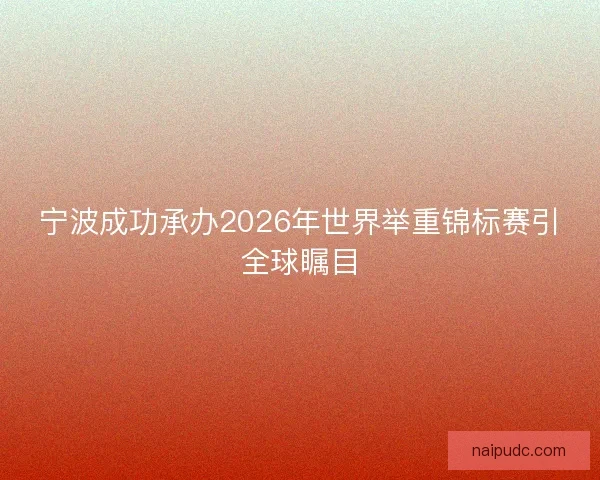 宁波成功承办2026年世界举重锦标赛引全球瞩目