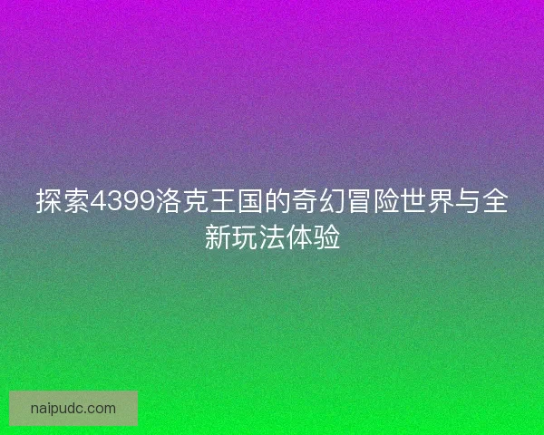 探索4399洛克王国的奇幻冒险世界与全新玩法体验