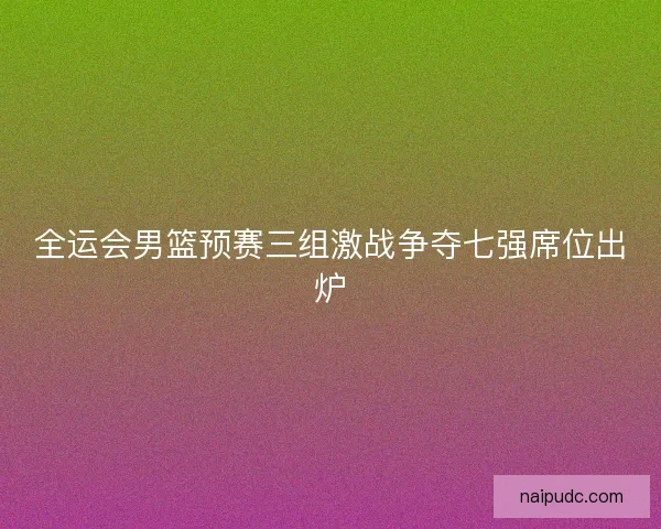 全运会男篮预赛三组激战争夺七强席位出炉