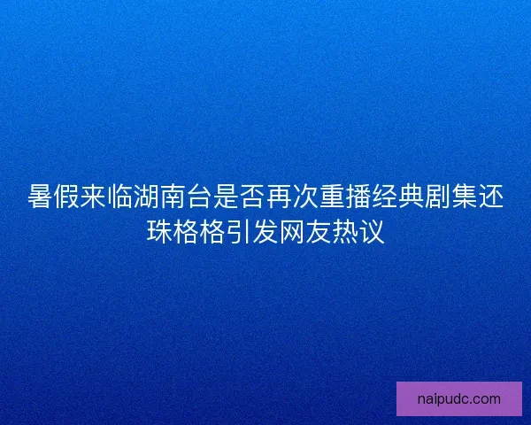暑假来临湖南台是否再次重播经典剧集还珠格格引发网友热议