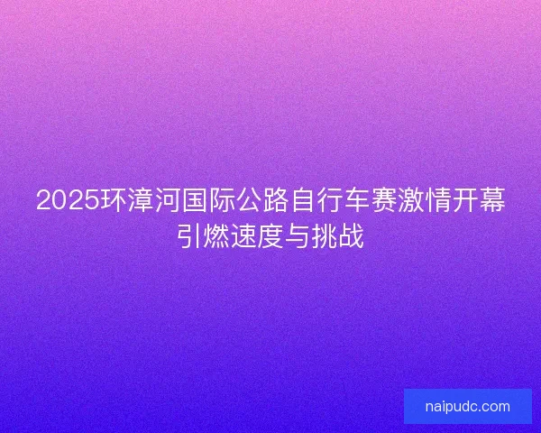 2025环漳河国际公路自行车赛激情开幕引燃速度与挑战