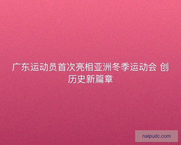 广东运动员首次亮相亚洲冬季运动会 创历史新篇章