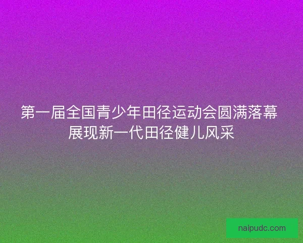 第一届全国青少年田径运动会圆满落幕 展现新一代田径健儿风采 第一届全国青少年田径运动会圆满落幕 展现新一代田径健儿风采