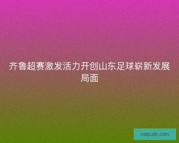 齐鲁超赛激发活力开创山东足球崭新发展局面