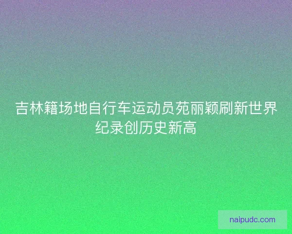吉林籍场地自行车运动员苑丽颖刷新世界纪录创历史新高