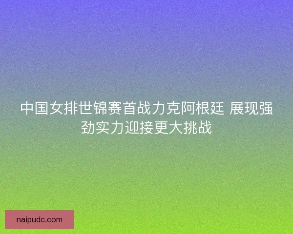 中国女排世锦赛首战力克阿根廷 展现强劲实力迎接更大挑战