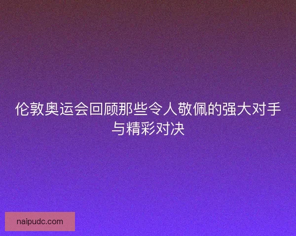 伦敦奥运会回顾那些令人敬佩的强大对手与精彩对决