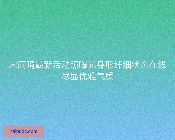 宋雨琦最新活动照曝光身形纤细状态在线尽显优雅气质