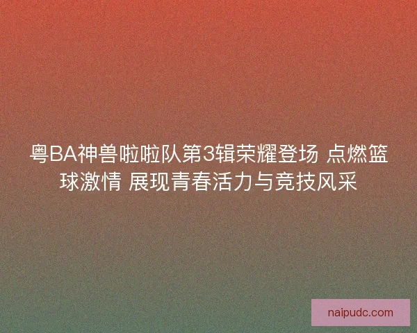 粤BA神兽啦啦队第3辑荣耀登场 点燃篮球激情 展现青春活力与竞技风采