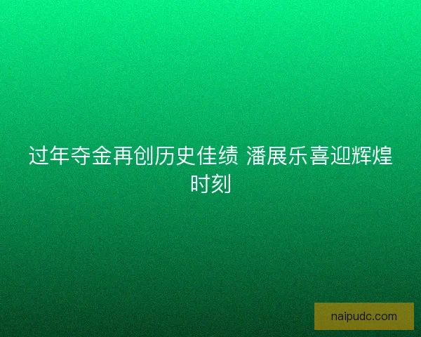 过年夺金再创历史佳绩 潘展乐喜迎辉煌时刻