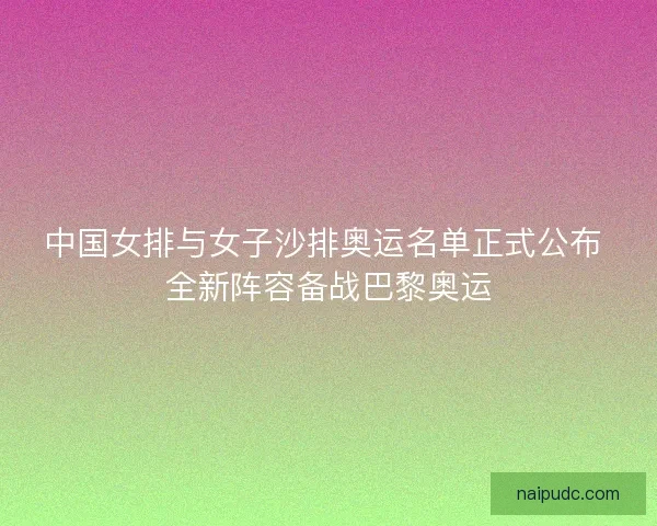 中国女排与女子沙排奥运名单正式公布 全新阵容备战巴黎奥运