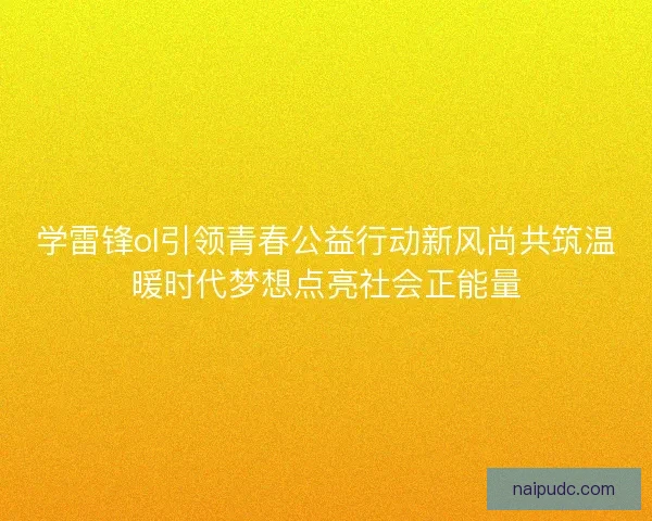 学雷锋ol引领青春公益行动新风尚共筑温暖时代梦想点亮社会正能量