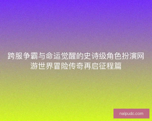 跨服争霸与命运觉醒的史诗级角色扮演网游世界冒险传奇再启征程篇