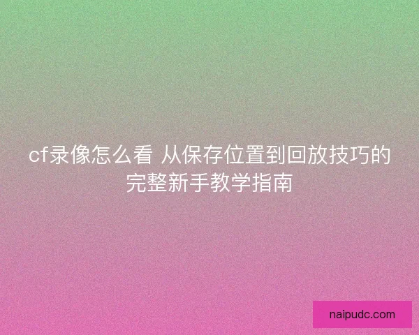 cf录像怎么看 从保存位置到回放技巧的完整新手教学指南 cf录像怎么看 从保存位置到回放技巧的完整新手教学指南
