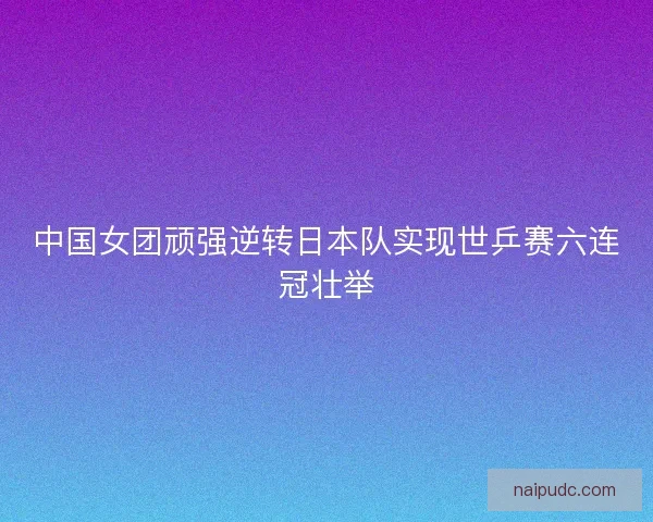 中国女团顽强逆转日本队实现世乒赛六连冠壮举