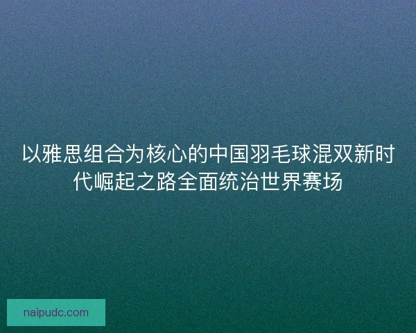 以雅思组合为核心的中国羽毛球混双新时代崛起之路全面统治世界赛场