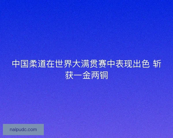 中国柔道在世界大满贯赛中表现出色 斩获一金两铜