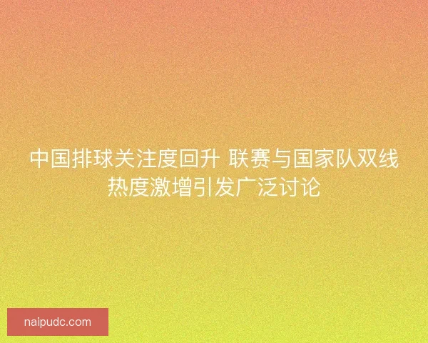 中国排球关注度回升 联赛与国家队双线热度激增引发广泛讨论 中国排球关注度回升 联赛与国家队双线热度激增引发广泛讨论