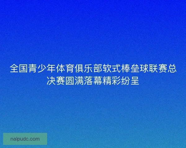 全国青少年体育俱乐部软式棒垒球联赛总决赛圆满落幕精彩纷呈 全国青少年体育俱乐部软式棒垒球联赛总决赛圆满落幕精彩纷呈