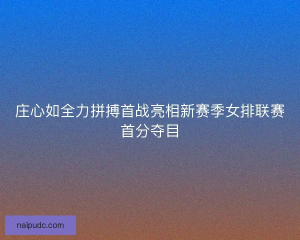 庄心如全力拼搏首战亮相新赛季女排联赛首分夺目 庄心如全力拼搏首战亮相新赛季女排联赛首分夺目