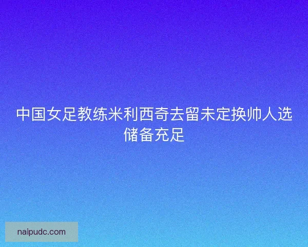 中国女足教练米利西奇去留未定换帅人选储备充足 中国女足教练米利西奇去留未定换帅人选储备充足